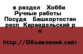  в раздел : Хобби. Ручные работы » Посуда . Башкортостан респ.,Караидельский р-н